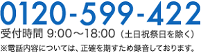 0120-599-422 受付時間 9:00〜18:00 （土日祝祭日を除く） ※電話内容については、正確を期すため録音しております。